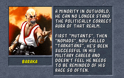 Baraka: A minority in Outworld, he can no longer stand the politically correct aura of that realm. First "Mutants", then "Nomads", now called "Tarkatans", he's been successful in his military career and doesn't feel he needs to be reminded of his race so often.