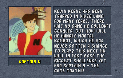Captain N: Kevin Keene has been trapped in video land for many years. There was no game he couldn't conquer. But how will he handle Mortal Kombat, which he has never gotten a chance to play? This next MK will in fact pose the biggest challenge yet for Captain N - The Game Master!