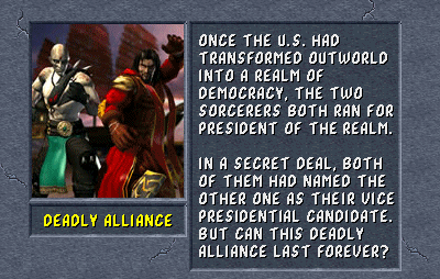 Deadly Alliance: Once the U.S. had transformed Outworld into a realm of democracy, the two sorcerers both ran for president of the realm. In a secret deal, both of them had named the other one as their vice presidential candidate. But can this Deadly Alliance last forever?