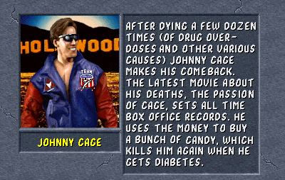 Johnny Cage: After dying a few dozen times (of drug overdoses and other various causes) Johnny Cage makes his comeback. The latest movie about his deaths, The Passion of Cage, sets all time box office records. He uses the money to buy a bunch of candy, which kills him again when he gets diabetes.