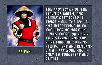 Raiden: The protector of the Realm of Earth, and nearly destroyed it twice - all the while, not interfering with the lives of the mortals living there. On a trip to a strange and far away land, he obtains new powers and returns via a warp zone known only to sorcerers and deities.