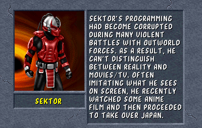 Sektor: Sektor's programming had become corrupted during many violent battles with Outworld forces. As a result, he can't distinguish between reality and movies/TV. Often imitating what he sees on screen, he recently watch some anime film and then proceeded to take over Japan.