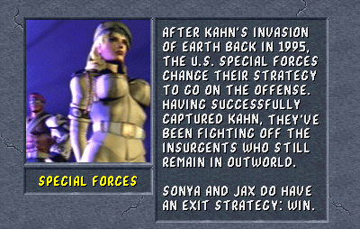 Special Forces: After Kahn's invasion of Earth back in 1995, the U.S. Special Forces change their strategy to go on the offense. Having successfully captured Kahn, they've been fighting off the insurgents who still remain in Outworld. Sonya and Jax do have an exit strategy: win.