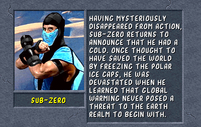 Sub-Zero: Having mysteriously disappeared from action, Sub-Zero returns to announce that he had a cold. Once thought to have saved the world by freezing the polar ice caps, he was devastated when he learned that global warming never posed a threat to the Earth Realm to begin with.