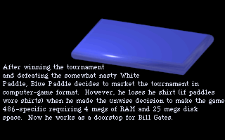 After winning the tournament and defeating the somewhat nasty White Paddle, Blue Paddle decides to market the tournament in computer-game format. However, he loses his shirt, (if paddles wore shirts), when he makes the unwise decision to make the game 486-specific requiring 4 megs of RAM and 25 megs disk space. Now he works as a doorstop for Bill Gates.