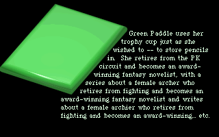 Green Paddle uses her trophy cup just as she wished to -- to store pencils in. She retires from the PK circuit and becomes an award-winning fantasy novelist, with a series about a female archer who retires from fighting and becomes an award-winning fantasy novelist and writes about a female archer who retires from fighting and becomes an award-winning... etc.