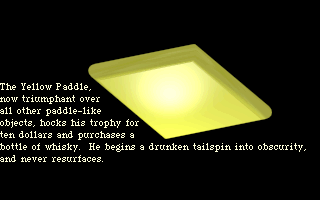 The Yellow Paddle, now triumphant over all other paddle-like objects, hocks his trophy for ten dollars and buys a flask of whisky. He begins a drunken tailspin into obsurity, and never resurfaces.