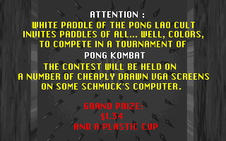 Attention White Paddle of the Pong Lao cult invites paddles of all... well, colors, to compete in a tournament of Pong Kombat. The contest will be held on a number of cheaply drawn VGA screens on some schmuck's computer. Grand Prize 1.34 and a plastic cup.