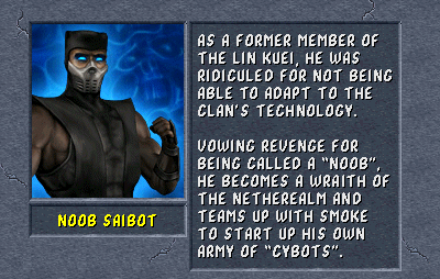 Noob Saibot: As a former member of the Lin Kuei, he was ridiculed for not being able to adapt to the clan's technology. Vowing revenge for being called a "Noob", he becomes a wraith of the Netherealm and teams up with Smoke to start up his own army of "Cybots".